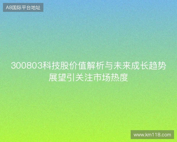 300803科技股价值解析与未来成长趋势展望引关注市场热度