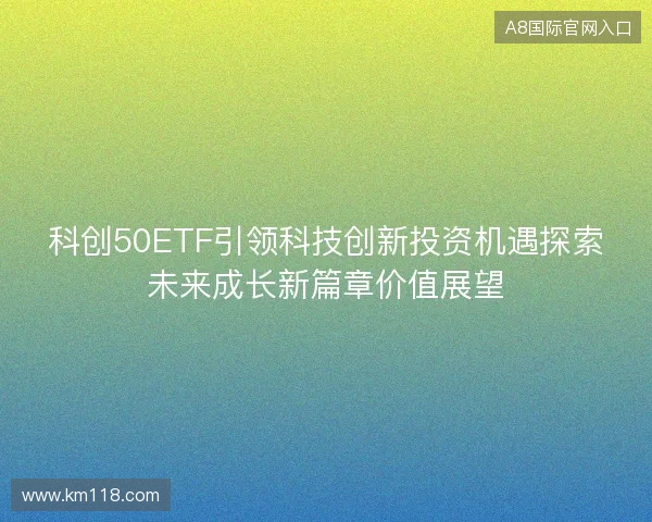 科创50ETF引领科技创新投资机遇探索未来成长新篇章价值展望 科创50ETF引领科技创新投资机遇探索未来成长新篇章价值展望