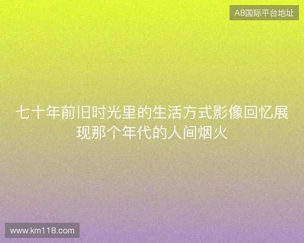 七十年前旧时光里的生活方式影像回忆展现那个年代的人间烟火 七十年前旧时光里的生活方式影像回忆展现那个年代的人间烟火