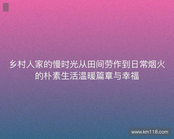 乡村人家的慢时光从田间劳作到日常烟火的朴素生活温暖篇章与幸福