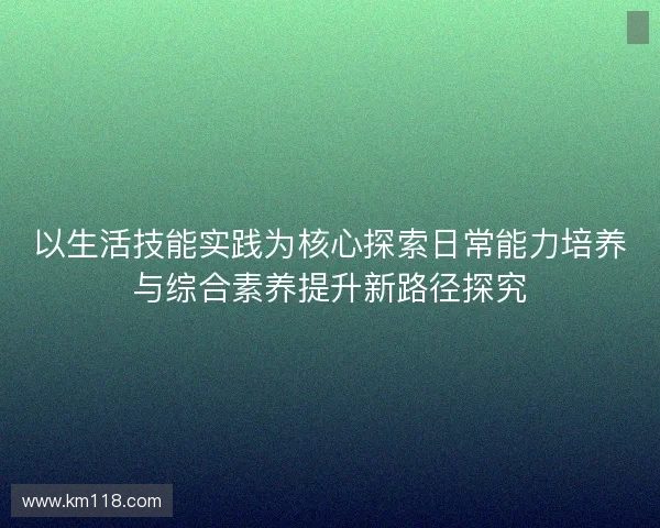 以生活技能实践为核心探索日常能力培养与综合素养提升新路径探究 以生活技能实践为核心探索日常能力培养与综合素养提升新路径探究